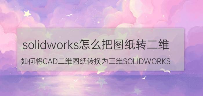 solidworks怎么把图纸转二维 如何将CAD二维图纸转换为三维SOLIDWORKS？